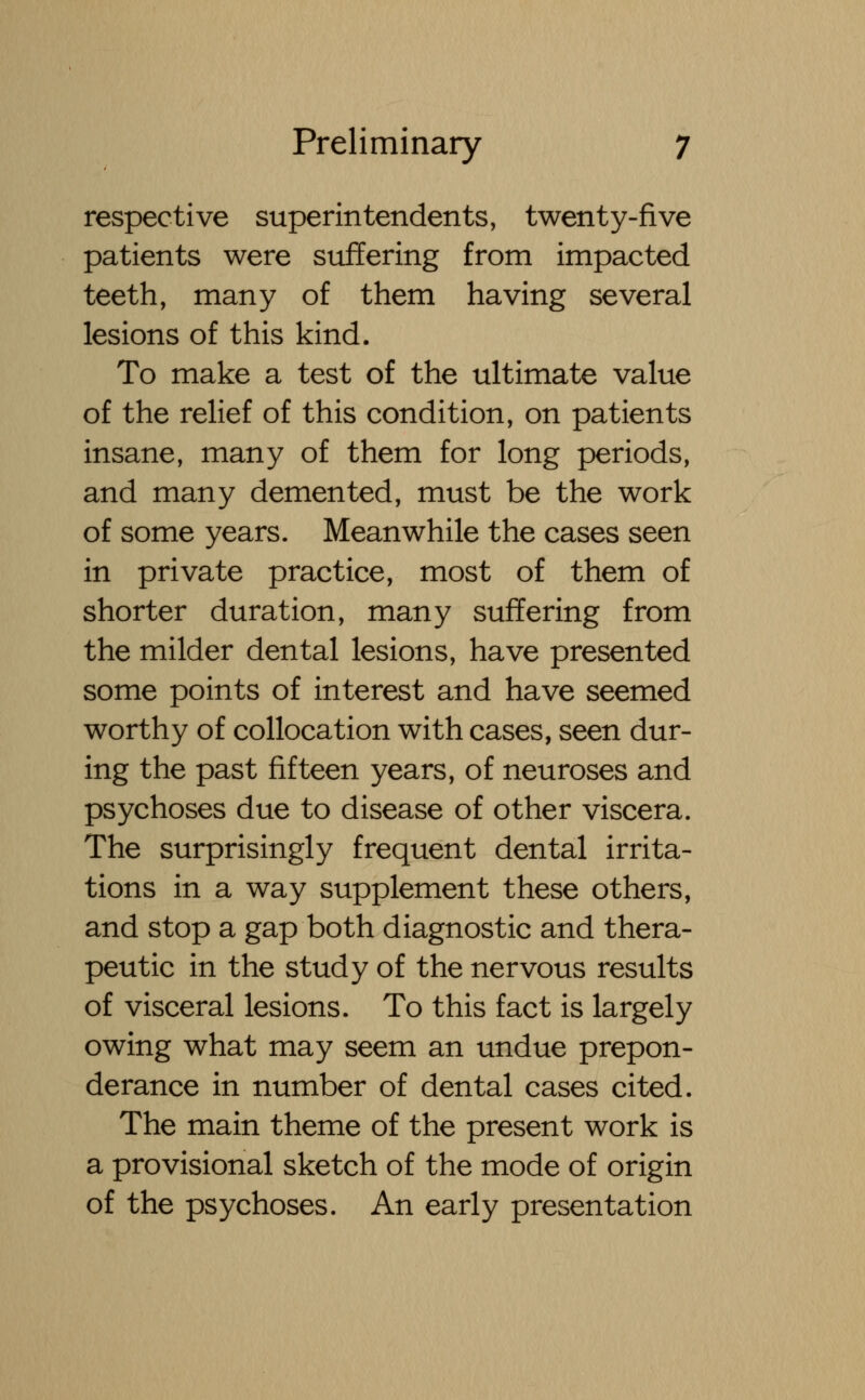 respective superintendents, twenty-five patients were suffering from impacted teeth, many of them having several lesions of this kind. To make a test of the ultimate value of the relief of this condition, on patients insane, many of them for long periods, and many demented, must be the work of some years. Meanwhile the cases seen in private practice, most of them of shorter duration, many suffering from the milder dental lesions, have presented some points of interest and have seemed worthy of collocation with cases, seen dur- ing the past fifteen years, of neuroses and psychoses due to disease of other viscera. The surprisingly frequent dental irrita- tions in a way supplement these others, and stop a gap both diagnostic and thera- peutic in the study of the nervous results of visceral lesions. To this fact is largely owing what may seem an undue prepon- derance in number of dental cases cited. The main theme of the present work is a provisional sketch of the mode of origin of the psychoses. An early presentation