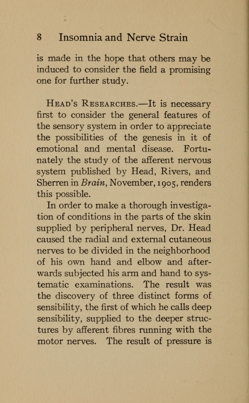 is made in the hope that others may be induced to consider the field a promising one for further study. Head's Researches.—It is necessary first to consider the general features of the sensory system in order to appreciate the possibilities of the genesis in it of emotional and mental disease. Fortu- nately the study of the afferent nervous system published by Head, Rivers, and Sherren in Brain, November, 1905, renders this possible. In order to make a thorough investiga- tion of conditions in the parts of the skin supplied by peripheral nerves, Dr. Head caused the radial and external cutaneous nerves to be divided in the neighborhood of his own hand and elbow and after- wards subjected his arm and hand to sys- tematic examinations. The result was the discovery of three distinct forms of sensibility, the first of which he calls deep sensibility, supplied to the deeper struc- tures by afferent fibres running with the motor nerves. The result of pressure is