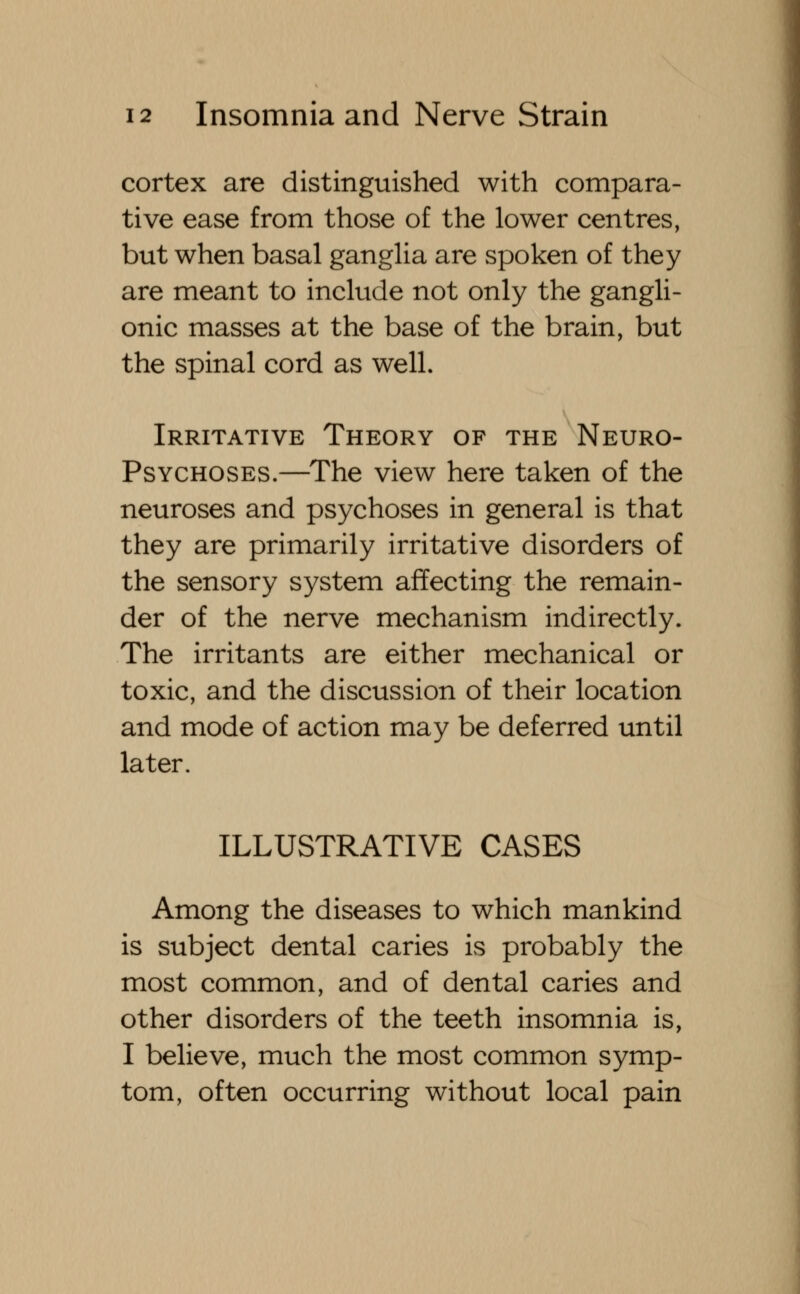 cortex are distinguished with compara- tive ease from those of the lower centres, but when basal ganglia are spoken of they are meant to include not only the gangli- onic masses at the base of the brain, but the spinal cord as well. Irritative Theory of the Neuro- psychoses.—The view here taken of the neuroses and psychoses in general is that they are primarily irritative disorders of the sensory system affecting the remain- der of the nerve mechanism indirectly. The irritants are either mechanical or toxic, and the discussion of their location and mode of action may be deferred until later. ILLUSTRATIVE CASES Among the diseases to which mankind is subject dental caries is probably the most common, and of dental caries and other disorders of the teeth insomnia is, I believe, much the most common symp- tom, often occurring without local pain