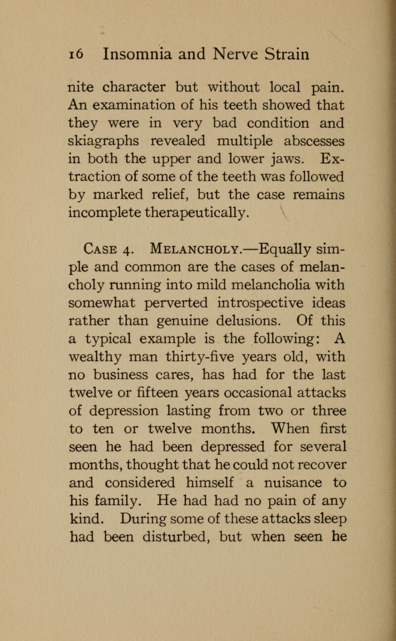 nite character but without local pain. An examination of his teeth showed that they were in very bad condition and skiagraphs revealed multiple abscesses in both the upper and lower jaws. Ex- traction of some of the teeth was followed by marked relief, but the case remains incomplete therapeutically. Case 4. Melancholy.—Equally sim- ple and common are the cases of melan- choly running into mild melancholia with somewhat perverted introspective ideas rather than genuine delusions. Of this a typical example is the following: A wealthy man thirty-five years old, with no business cares, has had for the last twelve or fifteen years occasional attacks of depression lasting from two or three to ten or twelve months. When first seen he had been depressed for several months, thought that he could not recover and considered himself a nuisance to his family. He had had no pain of any kind. During some of these attacks sleep had been disturbed, but when seen he