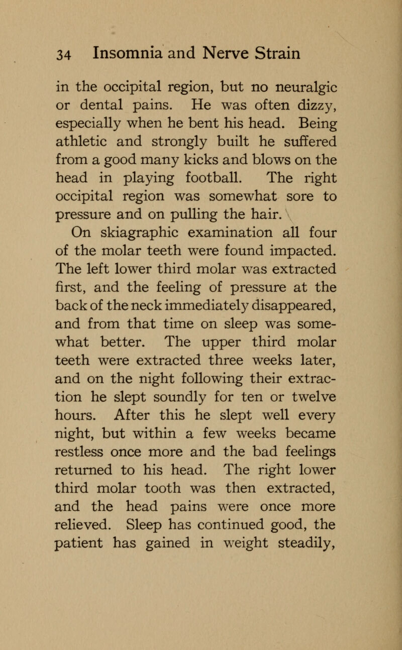 in the occipital region, but no neuralgic or dental pains. He was often dizzy, especially when he bent his head. Being athletic and strongly built he suffered from a good many kicks and blows on the head in playing football. The right occipital region was somewhat sore to pressure and on pulling the hair. On skiagraphic examination all four of the molar teeth were found impacted. The left lower third molar was extracted first, and the feeling of pressure at the back of the neck immediately disappeared, and from that time on sleep was some- what better. The upper third molar teeth were extracted three weeks later, and on the night following their extrac- tion he slept soundly for ten or twelve hours. After this he slept well every night, but within a few weeks became restless once more and the bad feelings returned to his head. The right lower third molar tooth was then extracted, and the head pains were once more relieved. Sleep has continued good, the patient has gained in weight steadily,