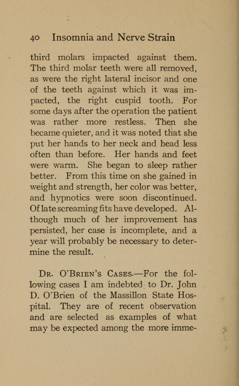 third molars impacted against them. The third molar teeth were all removed, as were the right lateral incisor and one of the teeth against which it was im- pacted, the right cuspid tooth. For some days after the operation the patient was rather more restless. Then she became quieter, and it was noted that she put her hands to her neck and head less often than before. Her hands and feet were warm. She began to sleep rather better. From this time on she gained in weight and strength, her color was better, and hypnotics were soon discontinued. Of late screaming fits have developed. Al- though much of her improvement has persisted, her case is incomplete, and a year will probably be necessary to deter- mine the result. Dr. O'Brien's Cases.—For the fol- lowing cases I am indebted to Dr. John D. O'Brien of the Massillon State Hos- pital. They are of recent observation and are selected as examples of what may be expected among the more imme-