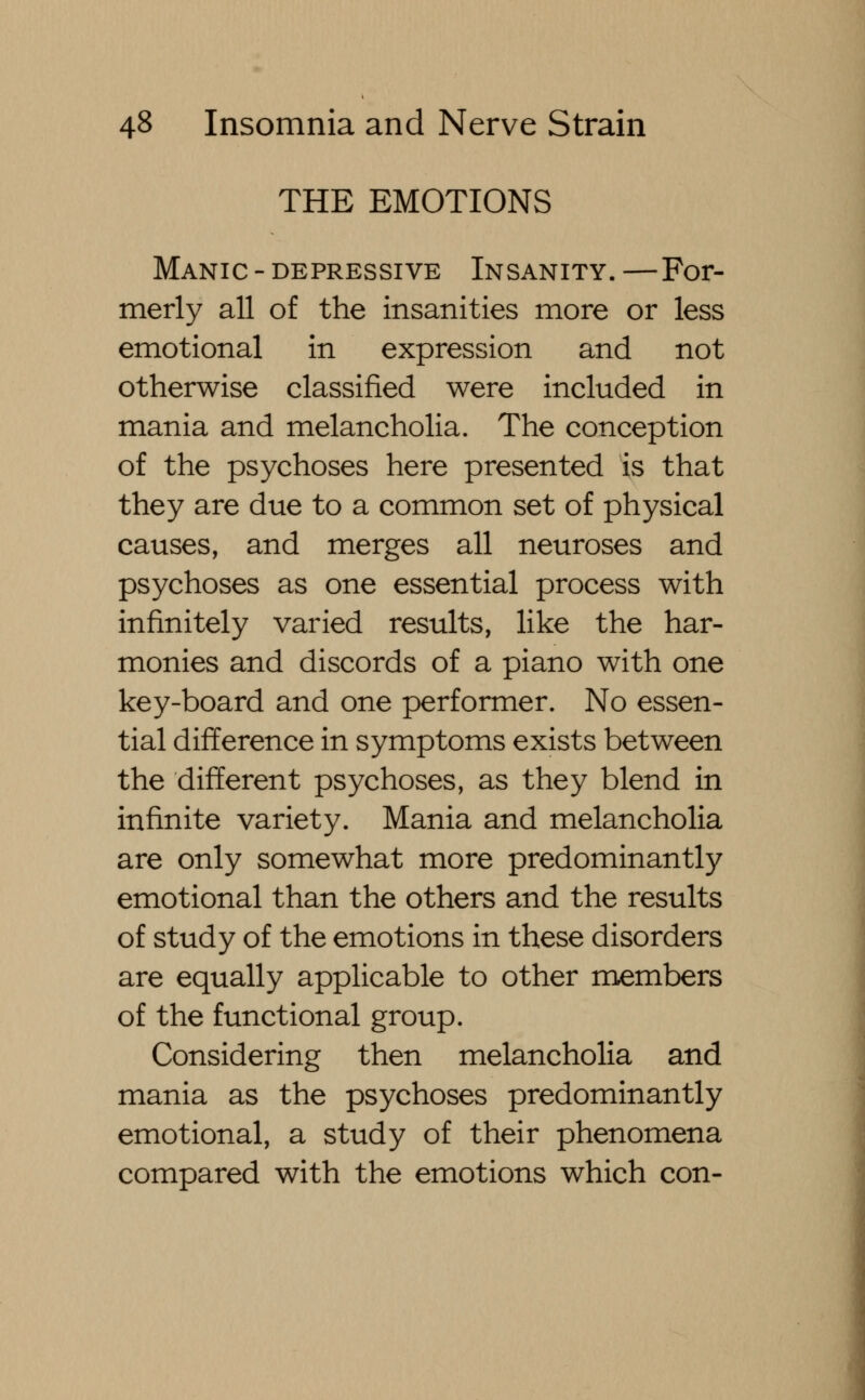 THE EMOTIONS Manic - depressive Insanity. —For- merly all of the insanities more or less emotional in expression and not otherwise classified were included in mania and melancholia. The conception of the psychoses here presented is that they are due to a common set of physical causes, and merges all neuroses and psychoses as one essential process with infinitely varied results, like the har- monies and discords of a piano with one key-board and one performer. No essen- tial difference in symptoms exists between the different psychoses, as they blend in infinite variety. Mania and melancholia are only somewhat more predominantly emotional than the others and the results of study of the emotions in these disorders are equally applicable to other members of the functional group. Considering then melancholia and mania as the psychoses predominantly emotional, a study of their phenomena compared with the emotions which con-