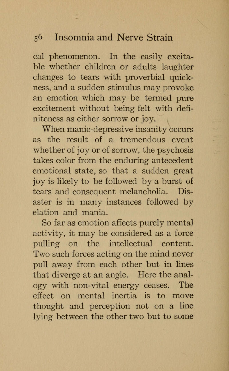 cal phenomenon. In the easily excita- ble whether children or adults laughter changes to tears with proverbial quick- ness, and a sudden stimulus may provoke an emotion which may be termed pure excitement without being felt with defi- niteness as either sorrow or joy. When manic-depressive insanity occurs as the result of a tremendous event whether of joy or of sorrow, the psychosis takes color from the enduring antecedent emotional state, so that a sudden great joy is likely to be followed by a burst of tears and consequent melancholia. Dis- aster is in many instances followed by elation and mania. So far as emotion affects purely mental activity, it may be considered as a force pulling on the intellectual content. Two such forces acting on the mind never pull away from each other but in lines that diverge at an angle. Here the anal- ogy with non-vital energy ceases. The effect on mental inertia is to move thought and perception not on a line lying between the other two but to some