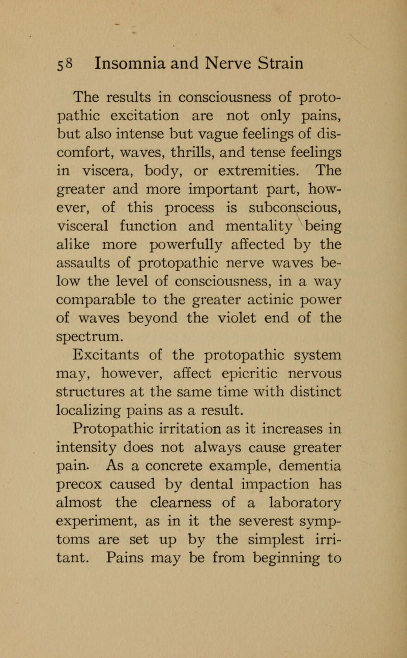 The results in consciousness of proto- pathic excitation are not only pains, but also intense but vague feelings of dis- comfort, waves, thrills, and tense feelings in viscera, body, or extremities. The greater and more important part, how- ever, of this process is subconscious, visceral function and mentality being alike more powerfully affected by the assaults of protopathic nerve waves be- low the level of consciousness, in a way comparable to the greater actinic power of waves beyond the violet end of the spectrum. Excitants of the protopathic system may, however, affect epicritic nervous structures at the same time with distinct localizing pains as a result. Protopathic irritation as it increases in intensity does not always cause greater pain. As a concrete example, dementia precox caused by dental impaction has almost the clearness of a laboratory experiment, as in it the severest symp- toms are set up by the simplest irri- tant. Pains may be from beginning to