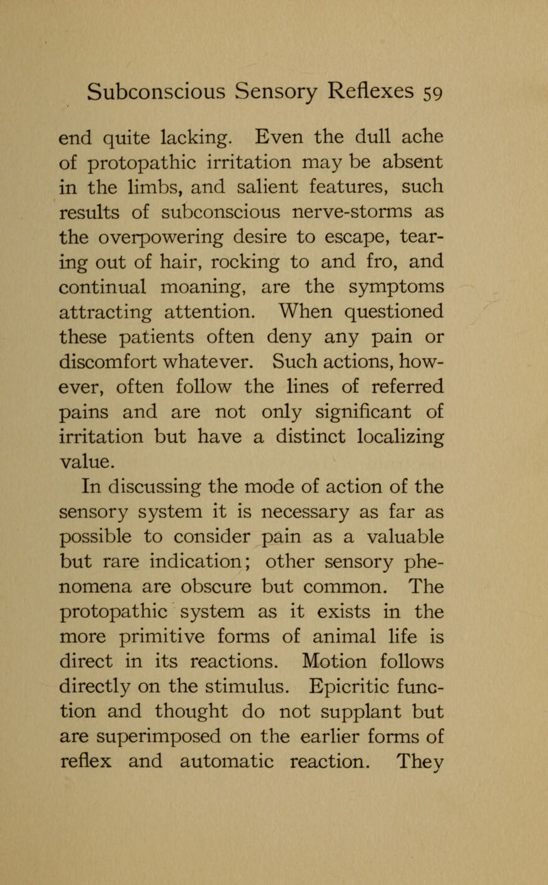 end quite lacking. Even the dull ache of protopathic irritation may be absent in the limbs, and salient features, such results of subconscious nerve-storms as the overpowering desire to escape, tear- ing out of hair, rocking to and fro, and continual moaning, are the symptoms attracting attention. When questioned these patients often deny any pain or discomfort whatever. Such actions, how- ever, often follow the lines of referred pains and are not only significant of irritation but have a distinct localizing value. In discussing the mode of action of the sensory system it is necessary as far as possible to consider pain as a valuable but rare indication; other sensory phe- nomena are obscure but common. The protopathic system as it exists in the more primitive forms of animal life is direct in its reactions. Motion follows directly on the stimulus. Epicritic func- tion and thought do not supplant but are superimposed on the earlier forms of reflex and automatic reaction. Thev