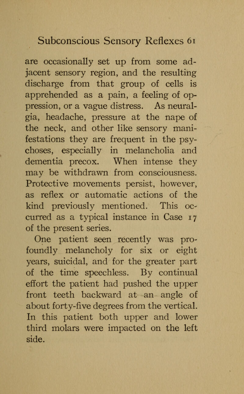 are occasionally set up from some ad- jacent sensory region, and the resulting discharge from that group of cells is apprehended as a pain, a feeling of op- pression, or a vague distress. As neural- gia, headache, pressure at the nape of the neck, and other like sensory mani- festations they are frequent in the psy- choses, especially in melancholia and dementia precox. When intense they may be withdrawn from consciousness. Protective movements persist, however, as reflex or automatic actions of the kind previously mentioned. This oc- curred as a typical instance in Case 17 of the present series. One patient seen recently was pro- foundly melancholy for six or eight years, suicidal, and for the greater part of the time speechless. By continual effort the patient had pushed the upper front teeth backward at an angle of about forty-five degrees from the vertical. In this patient both upper and lower third molars were impacted on the left side.