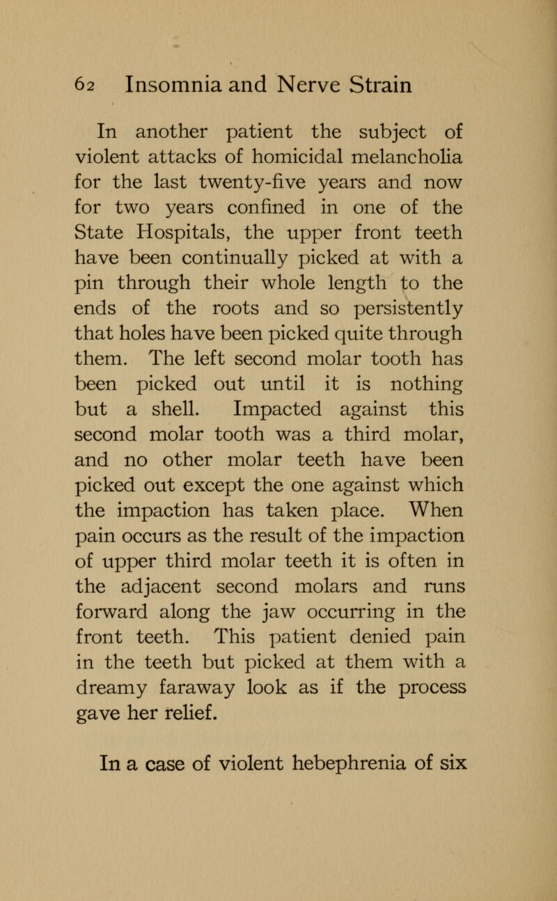 In another patient the subject of violent attacks of homicidal melancholia for the last twenty-five years and now for two years confined in one of the State Hospitals, the upper front teeth have been continually picked at with a pin through their whole length to the ends of the roots and so persistently that holes have been picked quite through them. The left second molar tooth has been picked out until it is nothing but a shell. Impacted against this second molar tooth was a third molar, and no other molar teeth have been picked out except the one against which the impaction has taken place. When pain occurs as the result of the impaction of upper third molar teeth it is often in the adjacent second molars and runs forward along the jaw occurring in the front teeth. This patient denied pain in the teeth but picked at them with a dreamy faraway look as if the process gave her relief. In a case of violent hebephrenia of six