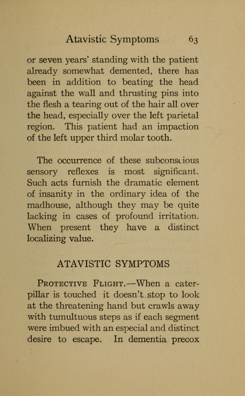 or seven years' standing with the patient already somewhat demented, there has been in addition to beating the head against the wall and thrusting pins into the flesh a tearing out of the hair all over the head, especially over the left parietal region. This patient had an impaction of the left upper third molar tooth. The occurrence of these subconscious sensory reflexes is most significant. Such acts furnish the dramatic element of insanity in the ordinary idea of the madhouse, although they may be quite lacking in cases of profound irritation. When present they have a distinct localizing value. ATAVISTIC SYMPTOMS Protective Flight.—When a cater- pillar is touched it doesn't stop to look at the threatening hand but crawls away with tumultuous steps as if each segment were imbued with an especial and distinct desire to escape. In dementia precox