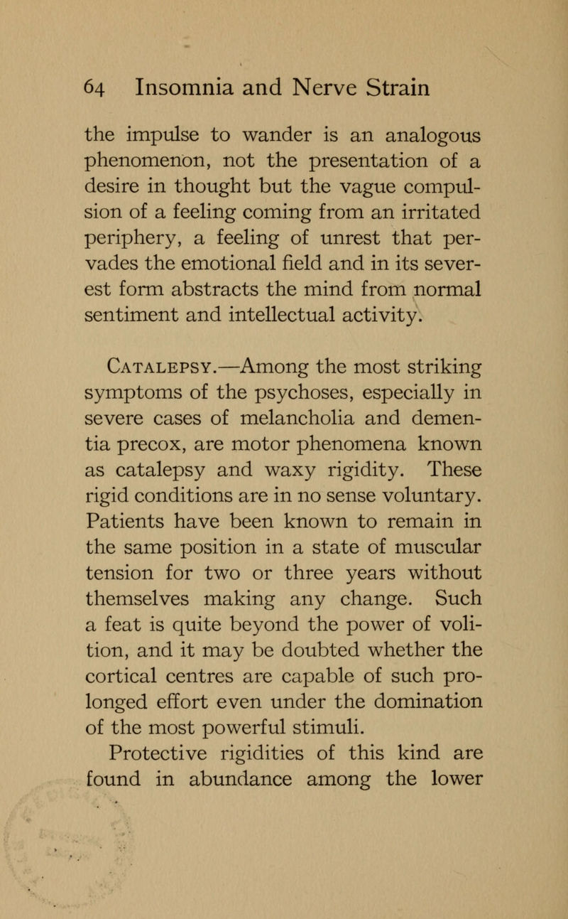 the impulse to wander is an analogous phenomenon, not the presentation of a desire in thought but the vague compul- sion of a feeling coming from an irritated periphery, a feeling of unrest that per- vades the emotional field and in its sever- est form abstracts the mind from normal sentiment and intellectual activity. Catalepsy.—Among the most striking symptoms of the psychoses, especially in severe cases of melancholia and demen- tia precox, are motor phenomena known as catalepsy and waxy rigidity. These rigid conditions are in no sense voluntary. Patients have been known to remain in the same position in a state of muscular tension for two or three years without themselves making any change. Such a feat is quite beyond the power of voli- tion, and it may be doubted whether the cortical centres are capable of such pro- longed effort even under the domination of the most powerful stimuli. Protective rigidities of this kind are found in abundance among the lower