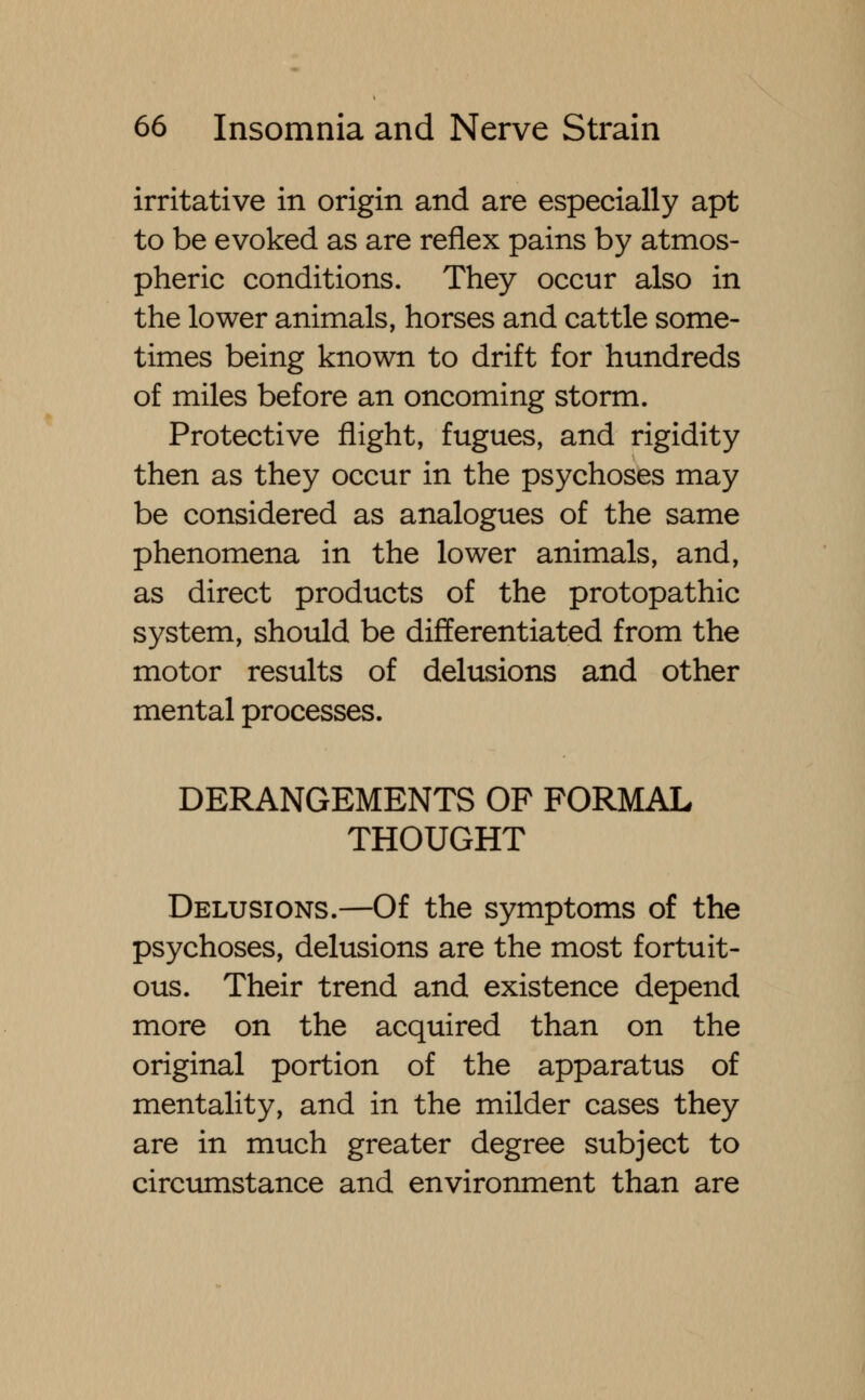 irritative in origin and are especially apt to be evoked as are reflex pains by atmos- pheric conditions. They occur also in the lower animals, horses and cattle some- times being known to drift for hundreds of miles before an oncoming storm. Protective flight, fugues, and rigidity then as they occur in the psychoses may be considered as analogues of the same phenomena in the lower animals, and, as direct products of the protopathic system, should be differentiated from the motor results of delusions and other mental processes. DERANGEMENTS OF FORMAL THOUGHT Delusions.—Of the symptoms of the psychoses, delusions are the most fortuit- ous. Their trend and existence depend more on the acquired than on the original portion of the apparatus of mentality, and in the milder cases they are in much greater degree subject to circumstance and environment than are