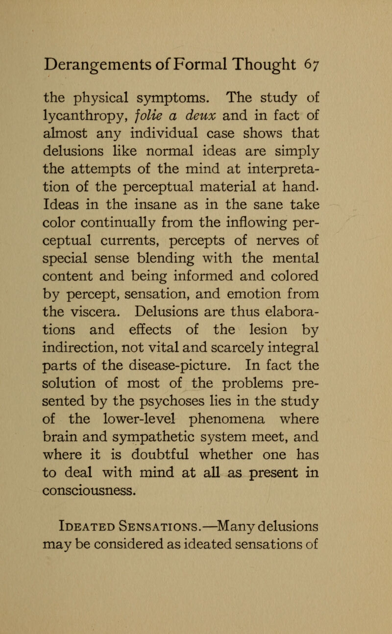 the physical symptoms. The study of lycanthropy, folie a deux and in fact of almost any individual case shows that delusions like normal ideas are simply the attempts of the mind at interpreta- tion of the perceptual material at hand. Ideas in the insane as in the sane take color continually from the inflowing per- ceptual currents, percepts of nerves of special sense blending with the mental content and being informed and colored by percept, sensation, and emotion from the viscera. Delusions are thus elabora- tions and effects of the lesion by indirection, not vital and scarcely integral parts of the disease-picture. In fact the solution of most of the problems pre- sented by the psychoses lies in the study of the lower-level phenomena where brain and sympathetic system meet, and where it is doubtful whether one has to deal with mind at all as present in consciousness. Ideated Sensations.—Many delusions may be considered as ideated sensations of