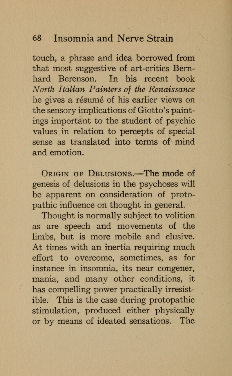 touch, a phrase and idea borrowed from that most suggestive of art-critics Bern- hard Berenson. In his recent book North Italian Painters of the Renaissance he gives a resume of his earlier views on the sensory implications of Giotto's paint- ings important to the student of psychic values in relation to percepts of special sense as translated into terms of mind and emotion. Origin of Delusions.—The mode of genesis of delusions in the psychoses will be apparent on consideration of proto- pathic influence on thought in general. Thought is normally subject to volition as are speech and movements of the limbs, but is more mobile and elusive. At times with an inertia requiring much effort to overcome, sometimes, as for instance in insomnia, its near congener, mania, and many other conditions, it has compelling power practically irresist- ible. This is the case during protopathic stimulation, produced either physically or by means of ideated sensations. The