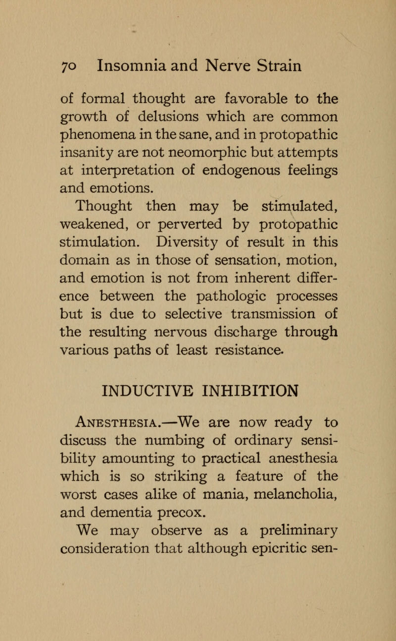 of formal thought are favorable to the growth of delusions which are common phenomena in the sane, and in protopathic insanity are not neomorphic but attempts at interpretation of endogenous feelings and emotions. Thought then may be stimulated, weakened, or perverted by protopathic stimulation. Diversity of result in this domain as in those of sensation, motion, and emotion is not from inherent differ- ence between the pathologic processes but is due to selective transmission of the resulting nervous discharge through various paths of least resistance. INDUCTIVE INHIBITION Anesthesia.—We are now ready to discuss the numbing of ordinary sensi- bility amounting to practical anesthesia which is so striking a feature of the worst cases alike of mania, melancholia, and dementia precox. We may observe as a preliminary consideration that although epicritic sen-