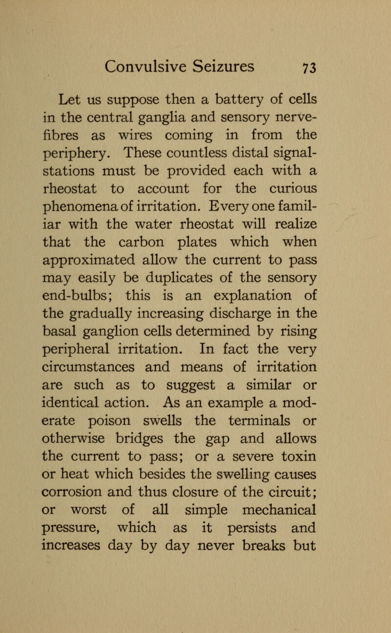 Let us suppose then a battery of cells in the central ganglia and sensory nerve- fibres as wires coming in from the periphery. These countless distal signal- stations must be provided each with a rheostat to account for the curious phenomena of irritation. Every one famil- iar with the water rheostat will realize that the carbon plates which when approximated allow the current to pass may easily be duplicates of the sensory end-bulbs; this is an explanation of the gradually increasing discharge in the basal ganglion cells determined by rising peripheral irritation. In fact the very circumstances and means of irritation are such as to suggest a similar or identical action. As an example a mod- erate poison swells the terminals or otherwise bridges the gap and allows the current to pass; or a severe toxin or heat which besides the swelling causes corrosion and thus closure of the circuit; or worst of all simple mechanical pressure, which as it persists and increases day by day never breaks but