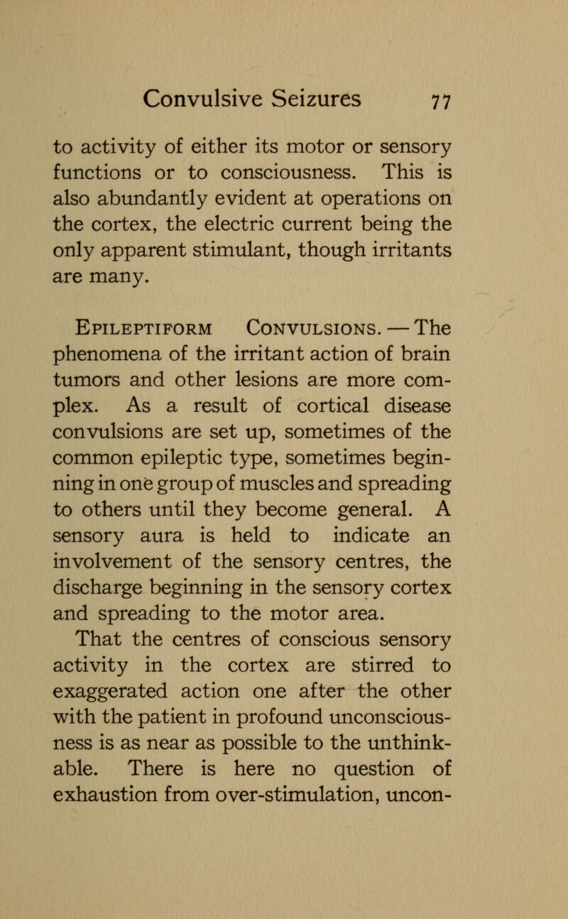 to activity of either its motor or sensory functions or to consciousness. This is also abundantly evident at operations on the cortex, the electric current being the only apparent stimulant, though irritants are many. Epileptiform Convulsions. — The phenomena of the irritant action of brain tumors and other lesions are more com- plex. As a result of cortical disease convulsions are set up, sometimes of the common epileptic type, sometimes begin- ning in one group of muscles and spreading to others until they become general. A sensory aura is held to indicate an involvement of the sensory centres, the discharge beginning in the sensory cortex and spreading to the motor area. That the centres of conscious sensory activity in the cortex are stirred to exaggerated action one after the other with the patient in profound unconscious- ness is as near as possible to the unthink- able. There is here no question of exhaustion from over-stimulation, uncon-