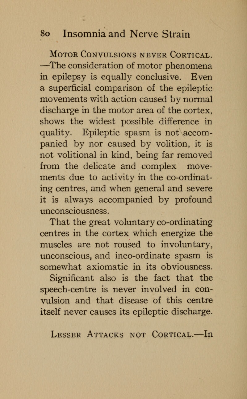 Motor Convulsions never Cortical. —The consideration of motor phenomena in epilepsy is equally conclusive. Even a superficial comparison of the epileptic movements with action caused by normal discharge in the motor area of the cortex, shows the widest possible difference in quality. Epileptic spasm is not accom- panied by nor caused by volition, it is not volitional in kind, being far removed from the delicate and complex move- ments due to activity in the co-ordinat- ing centres, and when general and severe it is always accompanied by profound unconsciousness. That the great voluntary co-ordinating centres in the cortex which energize the muscles are not roused to involuntary, unconscious, and inco-ordinate spasm is somewhat axiomatic in its obviousness. Significant also is the fact that the speech-centre is never involved in con- vulsion and that disease of this centre itself never causes its epileptic discharge. Lesser Attacks not Cortical.—In