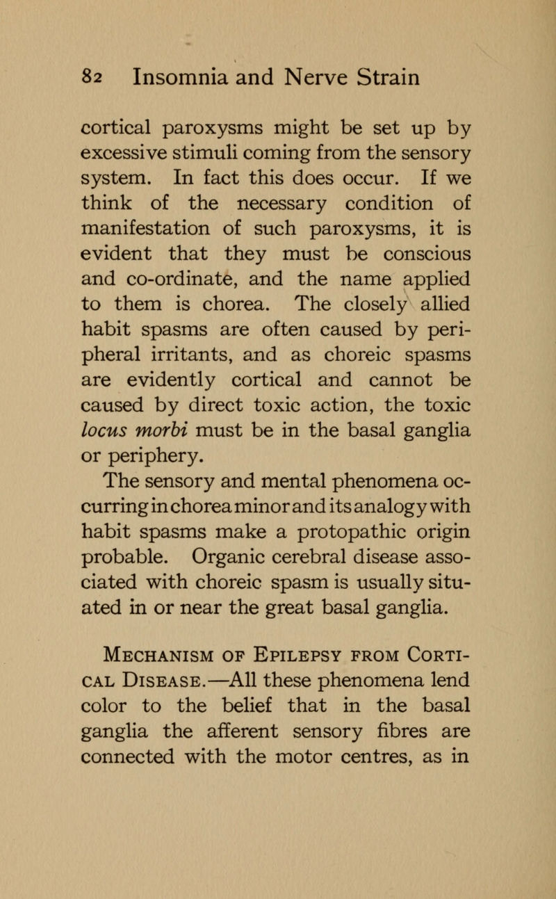 cortical paroxysms might be set up by excessive stimuli coming from the sensory system. In fact this does occur. If we think of the necessary condition of manifestation of such paroxysms, it is evident that they must be conscious and co-ordinate, and the name applied to them is chorea. The closely allied habit spasms are often caused by peri- pheral irritants, and as choreic spasms are evidently cortical and cannot be caused by direct toxic action, the toxic locus morbi must be in the basal ganglia or periphery. The sensory and mental phenomena oc- curring in chorea minor and its analogy with habit spasms make a protopathic origin probable. Organic cerebral disease asso- ciated with choreic spasm is usually situ- ated in or near the great basal ganglia. Mechanism of Epilepsy from Corti- cal Disease.—All these phenomena lend color to the belief that in the basal ganglia the afferent sensory fibres are connected with the motor centres, as in