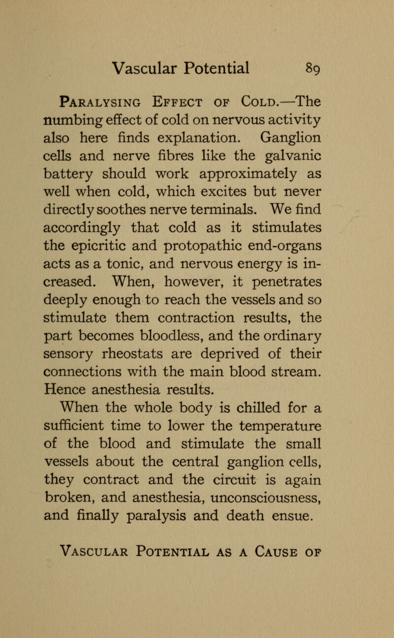 Paralysing Effect of Cold.—The numbing effect of cold on nervous activity also here finds explanation. Ganglion cells and nerve fibres like the galvanic battery should work approximately as well when cold, which excites but never directly soothes nerve terminals. We find accordingly that cold as it stimulates the epicritic and protopathic end-organs acts as a tonic, and nervous energy is in- creased. When, however, it penetrates deeply enough to reach the vessels and so stimulate them contraction results, the part becomes bloodless, and the ordinary sensory rheostats are deprived of their connections with the main blood stream. Hence anesthesia results. When the whole body is chilled for a sufficient time to lower the temperature of the blood and stimulate the small vessels about the central ganglion cells, they contract and the circuit is again broken, and anesthesia, unconsciousness, and finally paralysis and death ensue. Vascular Potential as a Cause of