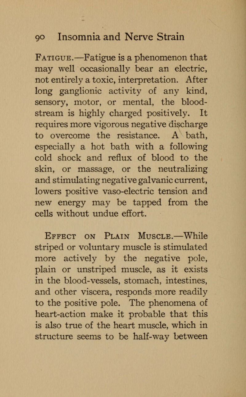 Fatigue.—Fatigue is a phenomenon that may well occasionally bear an electric, not entirely a toxic, interpretation. After long ganglionic activity of any kind, sensory, motor, or mental, the blood- stream is highly charged positively. It requires more vigorous negative discharge to overcome the resistance. A bath, especially a hot bath with a following cold shock and reflux of blood to the skin, or massage, or the neutralizing and stimulating negative galvanic current, lowers positive vaso-electric tension and new energy may be tapped from the cells without undue effort. Effect on Plain Muscle.—While striped or voluntary muscle is stimulated more actively by the negative pole, plain or unstriped muscle, as it exists in the blood-vessels, stomach, intestines, and other viscera, responds more readily to the positive pole. The phenomena of heart-action make it probable that this is also true of the heart muscle, which in structure seems to be half-way between