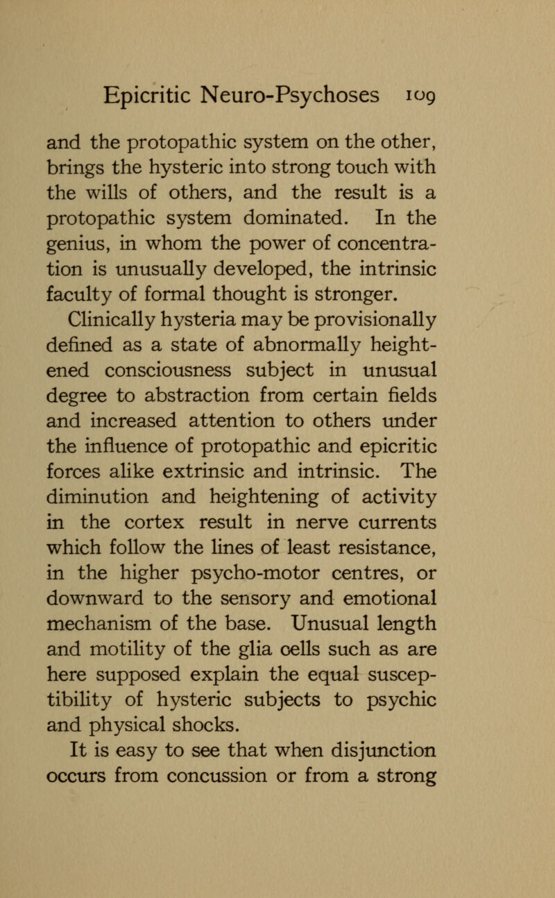 and the protopathic system on the other, brings the hysteric into strong touch with the wills of others, and the result is a protopathic system dominated. In the genius, in whom the power of concentra- tion is unusually developed, the intrinsic faculty of formal thought is stronger. Clinically hysteria may be provisionally defined as a state of abnormally height- ened consciousness subject in unusual degree to abstraction from certain fields and increased attention to others under the influence of protopathic and epicritic forces alike extrinsic and intrinsic. The diminution and heightening of activity in the cortex result in nerve currents which follow the lines of least resistance, in the higher psycho-motor centres, or downward to the sensory and emotional mechanism of the base. Unusual length and motility of the glia cells such as are here supposed explain the equal suscep- tibility of hysteric subjects to psychic and physical shocks. It is easy to see that when disjunction occurs from concussion or from a strong