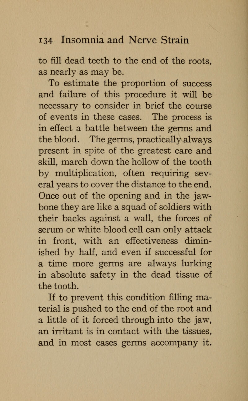 to fill dead teeth to the end of the roots, as nearly as may be. To estimate the proportion of success and failure of this procedure it will be necessary to consider in brief the course of events in these cases. The process is in effect a battle between the germs and the blood. The germs, practically always present in spite of the greatest care and skill, march down the hollow of the tooth by multiplication, often requiring sev- eral years to cover the distance to the end. Once out of the opening and in the jaw- bone they are like a squad of soldiers with their backs against a wall, the forces of serum or white blood cell can only attack in front, with an effectiveness dimin- ished by half, and even if successful for a time more germs are always lurking in absolute safety in the dead tissue of the tooth. If to prevent this condition filling ma- terial is pushed to the end of the root and a little of it forced through into the jaw, an irritant is in contact with the tissues, and in most cases germs accompany it.