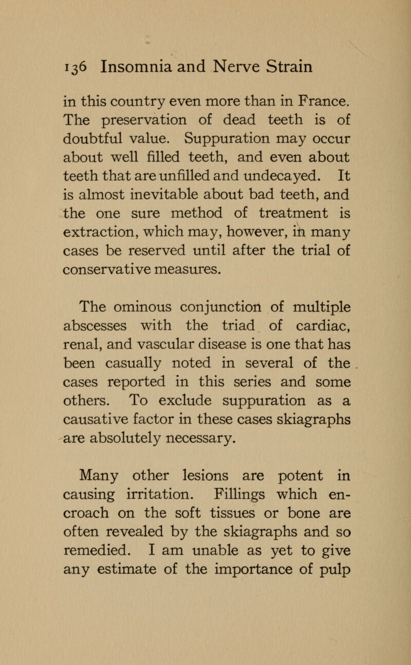 in this country even more than in France. The preservation of dead teeth is of doubtful value. Suppuration may occur about well filled teeth, and even about teeth that are unfilled and undecayed. It is almost inevitable about bad teeth, and the one sure method of treatment is extraction, which may, however, in many cases be reserved until after the trial of conservative measures. The ominous conjunction of multiple abscesses with the triad of cardiac, renal, and vascular disease is one that has been casually noted in several of the cases reported in this series and some others. To exclude suppuration as a causative factor in these cases skiagraphs are absolutely necessary. Many other lesions are potent in causing irritation. Fillings which en- croach on the soft tissues or bone are often revealed by the skiagraphs and so remedied. I am unable as yet to give any estimate of the importance of pulp