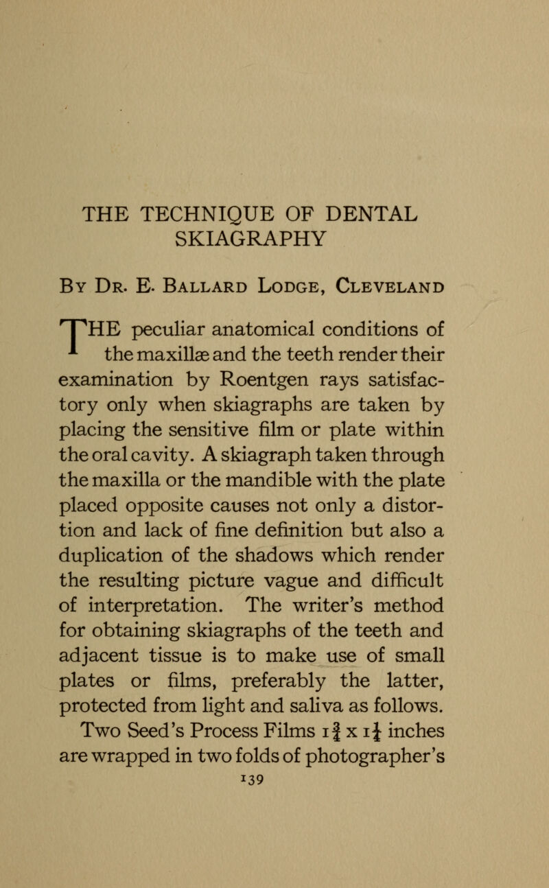 THE TECHNIQUE OF DENTAL SKIAGRAPHY By Dr. E. Ballard Lodge, Cleveland THHE peculiar anatomical conditions of * the maxillae and the teeth render their examination by Roentgen rays satisfac- tory only when skiagraphs are taken by placing the sensitive film or plate within the oral cavity. A skiagraph taken through the maxilla or the mandible with the plate placed opposite causes not only a distor- tion and lack of fine definition but also a duplication of the shadows which render the resulting picture vague and difficult of interpretation. The writer's method for obtaining skiagraphs of the teeth and adjacent tissue is to make use of small plates or films, preferably the latter, protected from light and saliva as follows. Two Seed's Process Films if x i{ inches are wrapped in two folds of photographer's