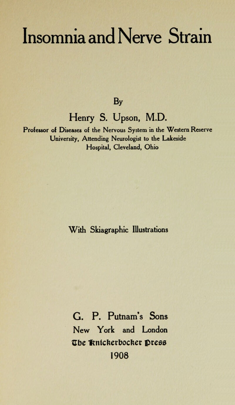 Insomnia and Nerve Strain By Henry S. Upson, M.D. Professor of Disease! of the Nervous System in the Western Reserve University, Attending Neurologist to the Lakeside Hospital, Cleveland, Ohio With Skiagraphy Illustrations G. P. Putnam's Sons New York and London Cbe IKntcherbochcr. press 1908