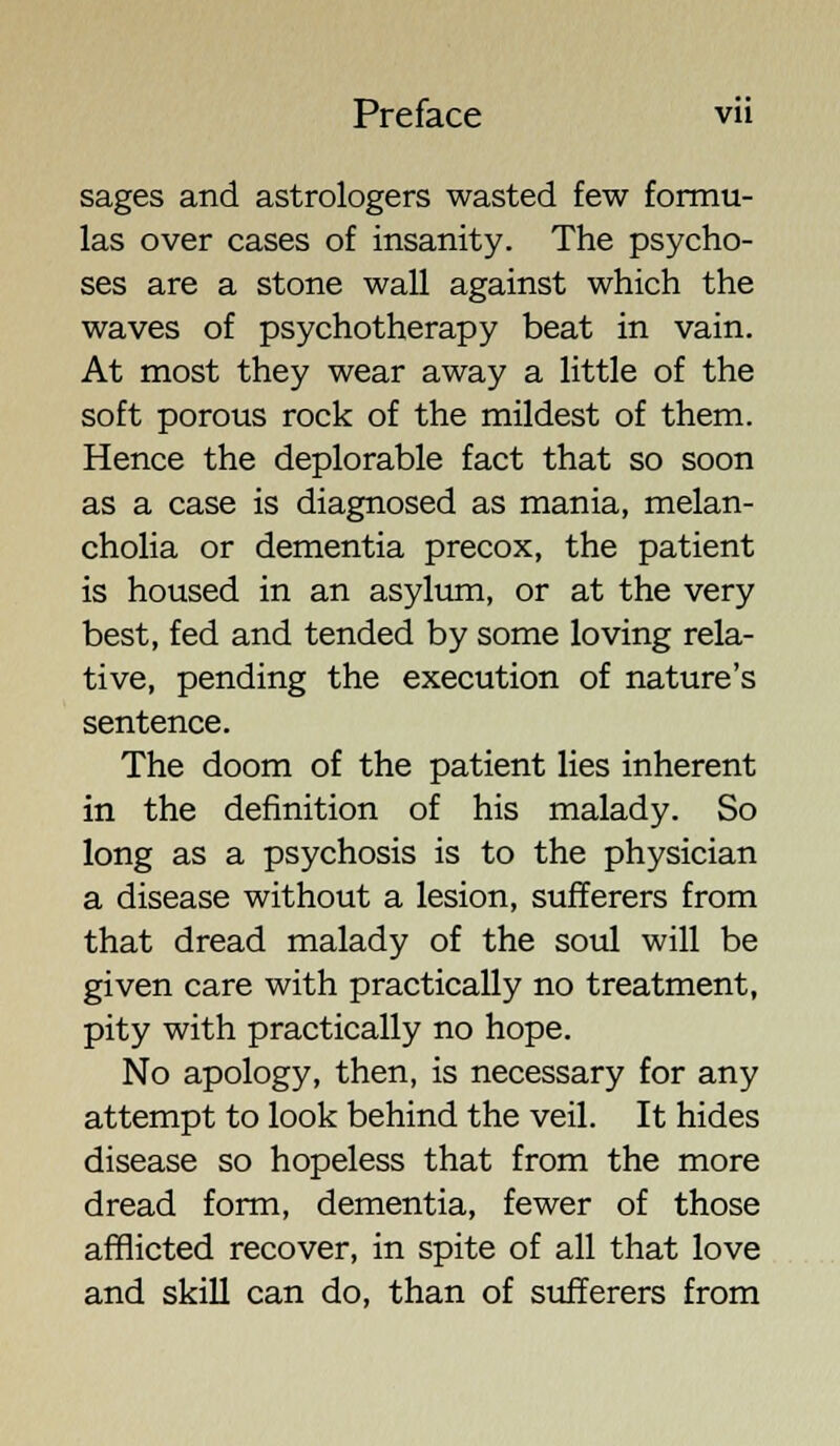 sages and astrologers wasted few formu- las over cases of insanity. The psycho- ses are a stone wall against which the waves of psychotherapy beat in vain. At most they wear away a little of the soft porous rock of the mildest of them. Hence the deplorable fact that so soon as a case is diagnosed as mania, melan- cholia or dementia precox, the patient is housed in an asylum, or at the very best, fed and tended by some loving rela- tive, pending the execution of nature's sentence. The doom of the patient lies inherent in the definition of his malady. So long as a psychosis is to the physician a disease without a lesion, sufferers from that dread malady of the soul will be given care with practically no treatment, pity with practically no hope. No apology, then, is necessary for any attempt to look behind the veil. It hides disease so hopeless that from the more dread form, dementia, fewer of those afflicted recover, in spite of all that love and skill can do, than of sufferers from