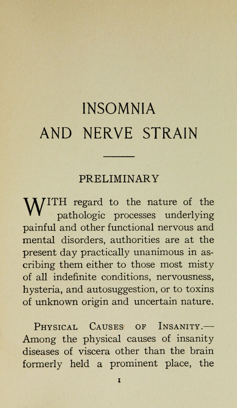 INSOMNIA AND NERVE STRAIN PRELIMINARY \ A 7ITH regard to the nature of the * * pathologic processes underlying painful and other functional nervous and mental disorders, authorities are at the present day practically unanimous in as- cribing them either to those most misty of all indefinite conditions, nervousness, hysteria, and autosuggestion, or to toxins of unknown origin and uncertain nature. Physical Causes of Insanity.— Among the physical causes of insanity diseases of viscera other than the brain formerly held a prominent place, the