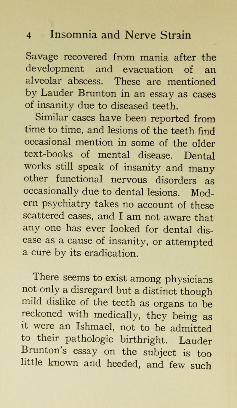 Savage recovered from mania after the development and evacuation of an alveolar abscess. These are mentioned by Lauder Brunton in an essay as cases of insanity due to diseased teeth. Similar cases have been reported from time to time, and lesions of the teeth find occasional mention in some of the older text-books of mental disease. Dental works still speak of insanity and many other functional nervous disorders as occasionally due to dental lesions. Mod- ern psychiatry takes no account of these scattered cases, and I am not aware that any one has ever looked for dental dis- ease as a cause of insanity, or attempted a cure by its eradication. There seems to exist among physicians not only a disregard but a distinct though mild dislike of the teeth as organs to be reckoned with medically, they being as it were an Ishmael, not to be admitted to their pathologic birthright. Lauder Brunton's essay on the subject is too little known and heeded, and few such