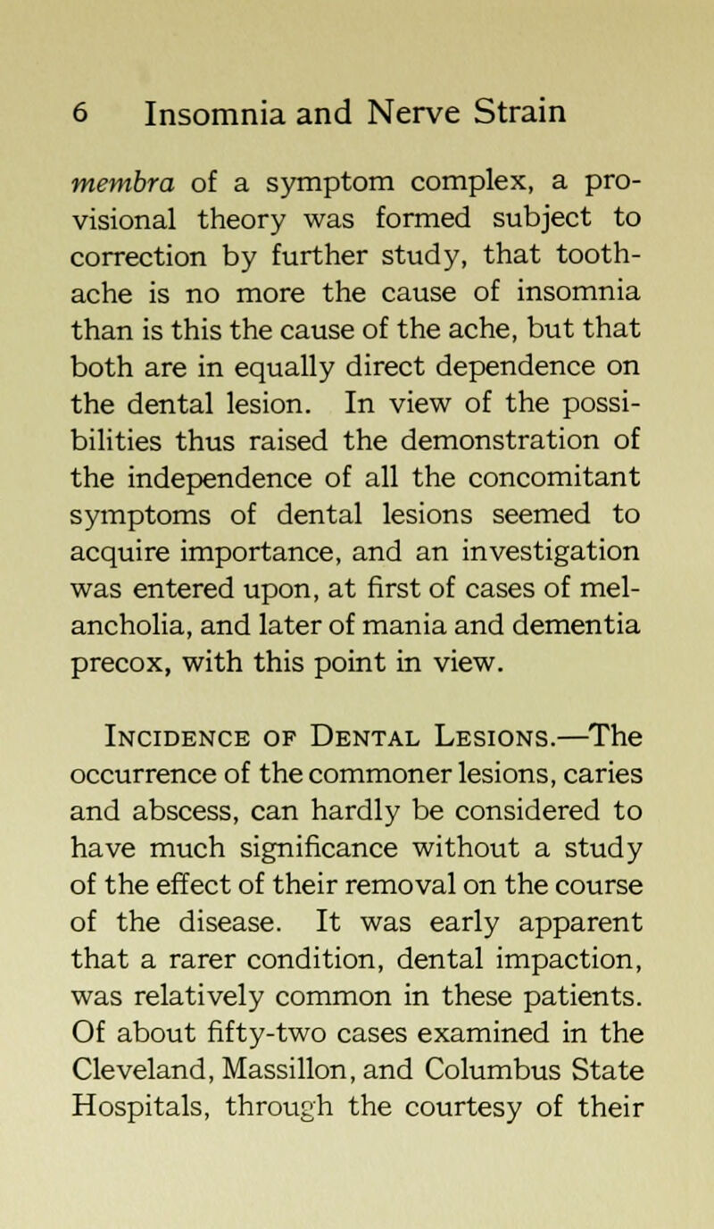 membra of a symptom complex, a pro- visional theory was formed subject to correction by further study, that tooth- ache is no more the cause of insomnia than is this the cause of the ache, but that both are in equally direct dependence on the dental lesion. In view of the possi- bilities thus raised the demonstration of the independence of all the concomitant symptoms of dental lesions seemed to acquire importance, and an investigation was entered upon, at first of cases of mel- ancholia, and later of mania and dementia precox, with this point in view. Incidence of Dental Lesions.—The occurrence of the commoner lesions, caries and abscess, can hardly be considered to have much significance without a study of the effect of their removal on the course of the disease. It was early apparent that a rarer condition, dental impaction, was relatively common in these patients. Of about fifty-two cases examined in the Cleveland, Massillon, and Columbus State Hospitals, through the courtesy of their