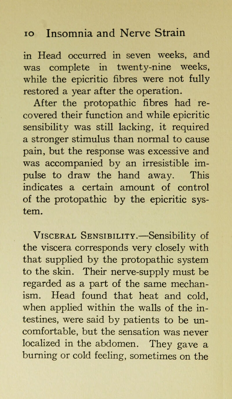 in Head occurred in seven weeks, and was complete in twenty-nine weeks, while the epicritic fibres were not fully restored a year after the operation. After the protopathic fibres had re- covered their function and while epicritic sensibility was still lacking, it required a stronger stimulus than normal to cause pain, but the response was excessive and was accompanied by an irresistible im- pulse to draw the hand away. This indicates a certain amount of control of the protopathic by the epicritic sys- tem. Visceral Sensibility.—Sensibility of the viscera corresponds very closely with that supplied by the protopathic system to the skin. Their nerve-supply must be regarded as a part of the same mechan- ism. Head found that heat and cold, when applied within the walls of the in- testines, were said by patients to be un- comfortable, but the sensation was never localized in the abdomen. They gave a burning or cold feeling, sometimes on the