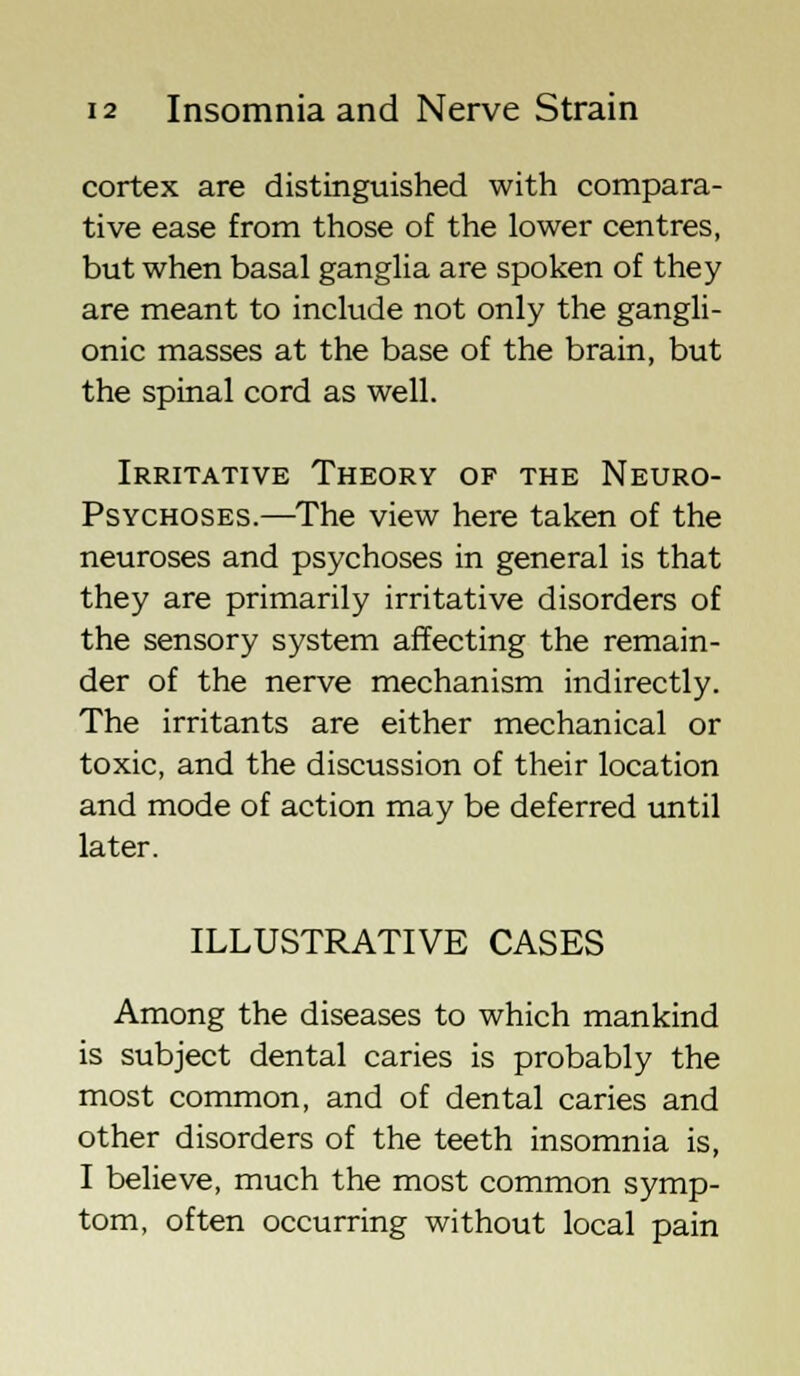 cortex are distinguished with compara- tive ease from those of the lower centres, but when basal ganglia are spoken of they are meant to include not only the gangli- onic masses at the base of the brain, but the spinal cord as well. Irritative Theory of the Neuro- psychoses.—The view here taken of the neuroses and psychoses in general is that they are primarily irritative disorders of the sensory system affecting the remain- der of the nerve mechanism indirectly. The irritants are either mechanical or toxic, and the discussion of their location and mode of action may be deferred until later. ILLUSTRATIVE CASES Among the diseases to which mankind is subject dental caries is probably the most common, and of dental caries and other disorders of the teeth insomnia is, I believe, much the most common symp- tom, often occurring without local pain