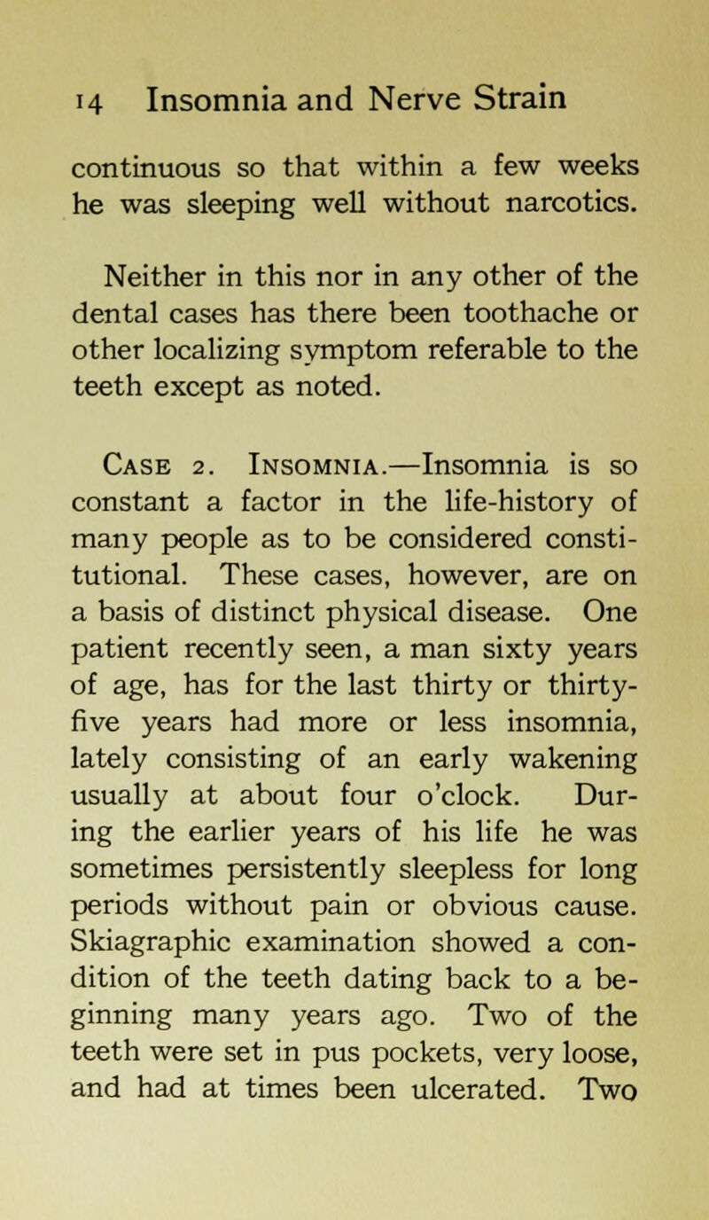 continuous so that within a few weeks he was sleeping well without narcotics. Neither in this nor in any other of the dental cases has there been toothache or other localizing symptom referable to the teeth except as noted. Case 2. Insomnia.—Insomnia is so constant a factor in the life-history of many people as to be considered consti- tutional. These cases, however, are on a basis of distinct physical disease. One patient recently seen, a man sixty years of age, has for the last thirty or thirty- five years had more or less insomnia, lately consisting of an early wakening usually at about four o'clock. Dur- ing the earlier years of his life he was sometimes persistently sleepless for long periods without pain or obvious cause. Skiagraphic examination showed a con- dition of the teeth dating back to a be- ginning many years ago. Two of the teeth were set in pus pockets, very loose, and had at times been ulcerated. Two