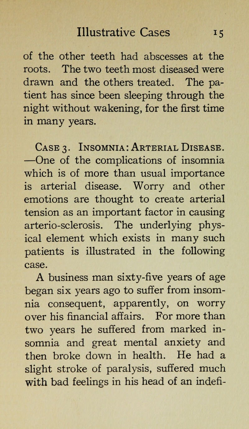 of the other teeth had abscesses at the roots. The two teeth most diseased were drawn and the others treated. The pa- tient has since been sleeping through the night without wakening, for the first time in many years. Case 3. Insomnia: Arterial Disease. —One of the complications of insomnia which is of more than usual importance is arterial disease. Worry and other emotions are thought to create arterial tension as an important factor in causing arterio-sclerosis. The underlying phys- ical element which exists in many such patients is illustrated in the following case. A business man sixty-five years of age began six years ago to suffer from insom- nia consequent, apparently, on worry over his financial affairs. For more than two years he suffered from marked in- somnia and great mental anxiety and then broke down in health. He had a slight stroke of paralysis, suffered much with bad feelings in his head of an indefi-