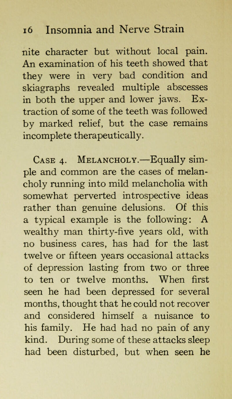 nite character but without local pain. An examination of his teeth showed that they were in very bad condition and skiagraphs revealed multiple abscesses in both the upper and lower jaws. Ex- traction of some of the teeth was followed by marked relief, but the case remains incomplete therapeutically. Case 4. Melancholy.—Equally sim- ple and common are the cases of melan- choly running into mild melancholia with somewhat perverted introspective ideas rather than genuine delusions. Of this a typical example is the following: A wealthy man thirty-five years old, with no business cares, has had for the last twelve or fifteen years occasional attacks of depression lasting from two or three to ten or twelve months. When first seen he had been depressed for several months, thought that he could not recover and considered himself a nuisance to his family. He had had no pain of any kind. During some of these attacks sleep had been disturbed, but when seen he