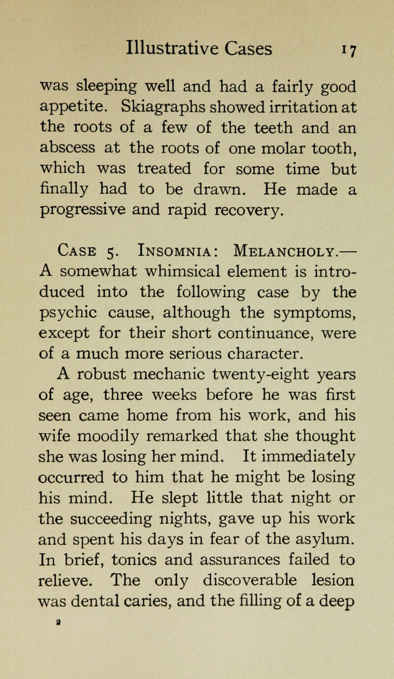 was sleeping well and had a fairly good appetite. Skiagraphs showed irritation at the roots of a few of the teeth and an abscess at the roots of one molar tooth, which was treated for some time but finally had to be drawn. He made a progressive and rapid recovery. Case 5. Insomnia: Melancholy.— A somewhat whimsical element is intro- duced into the following case by the psychic cause, although the symptoms, except for their short continuance, were of a much more serious character. A robust mechanic twenty-eight years of age, three weeks before he was first seen came home from his work, and his wife moodily remarked that she thought she was losing her mind. It immediately occurred to him that he might be losing his mind. He slept little that night or the succeeding nights, gave up his work and spent his days in fear of the asylum. In brief, tonics and assurances failed to relieve. The only discoverable lesion was dental caries, and the filling of a deep