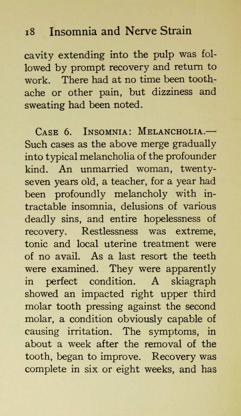 cavity extending into the pulp was fol- lowed by prompt recovery and return to work. There had at no time been tooth- ache or other pain, but dizziness and sweating had been noted. Case 6. Insomnia: Melancholia.— Such cases as the above merge gradually into typical melancholia of the profounder kind. An unmarried woman, twenty- seven years old, a teacher, for a year had been profoundly melancholy with in- tractable insomnia, delusions of various deadly sins, and entire hopelessness of recovery. Restlessness was extreme, tonic and local uterine treatment were of no avail. As a last resort the teeth were examined. They were apparently in perfect condition. A skiagraph showed an impacted right upper third molar tooth pressing against the second molar, a condition obviously capable of causing irritation. The symptoms, in about a week after the removal of the tooth, began to improve. Recovery was complete in six or eight weeks, and has