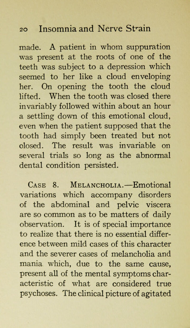 made. A patient in whom suppuration was present at the roots of one of the teeth was subject to a depression which seemed to her like a cloud enveloping her. On opening the tooth the cloud lifted. When the tooth was closed there invariably followed within about an hour a settling down of this emotional cloud, even when the patient supposed that the tooth had simply been treated but not olosed. The result was invariable on several trials so long as the abnormal dental condition persisted. Case 8. Melancholia.—Emotional variations which accompany disorders of the abdominal and pelvic viscera are so common as to be matters of daily observation. It is of special importance to realize that there is no essential differ- ence between mild cases of this character and the severer cases of melancholia and mania which, due to the same cause, present all of the mental symptoms char- acteristic of what are considered true psychoses. The clinical picture of agitated