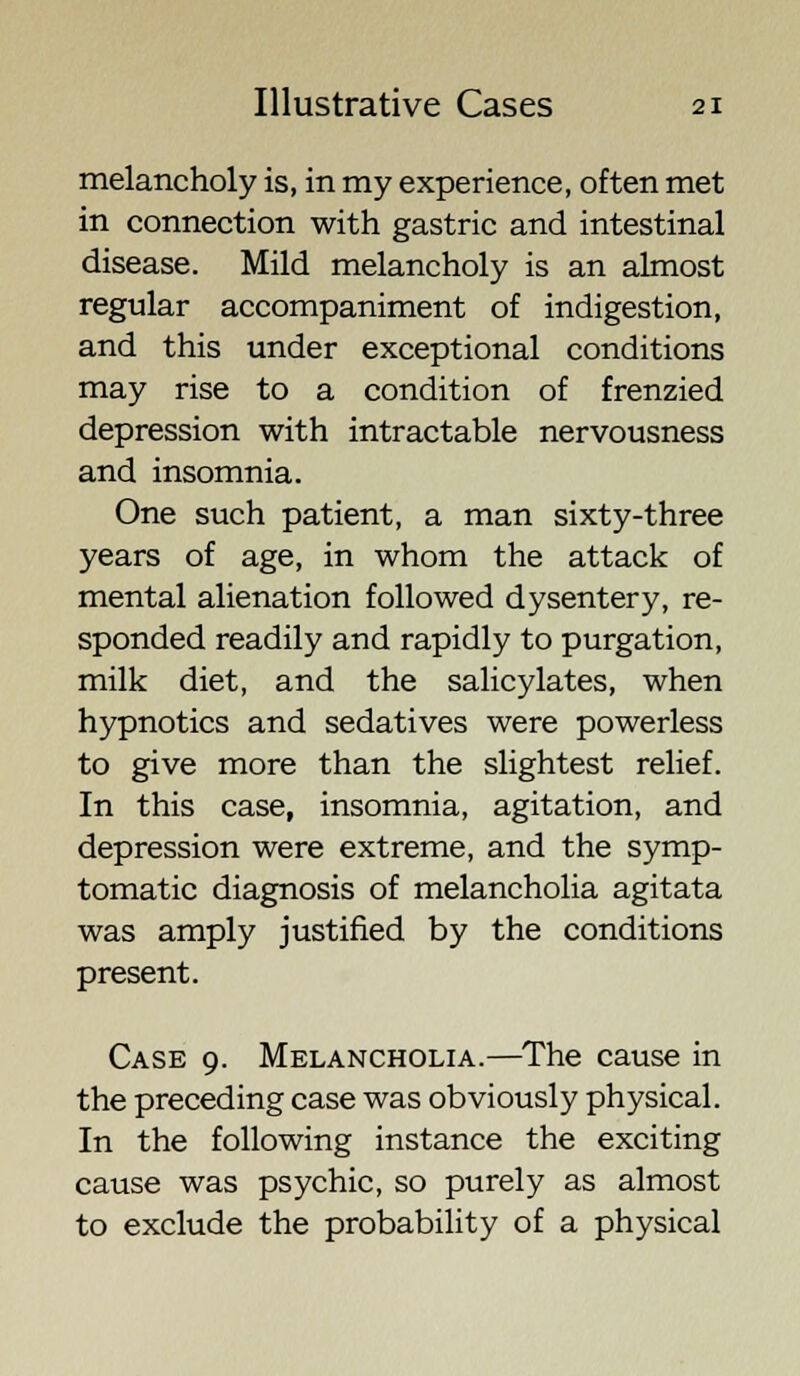 melancholy is, in my experience, often met in connection with gastric and intestinal disease. Mild melancholy is an almost regular accompaniment of indigestion, and this under exceptional conditions may rise to a condition of frenzied depression with intractable nervousness and insomnia. One such patient, a man sixty-three years of age, in whom the attack of mental alienation followed dysentery, re- sponded readily and rapidly to purgation, milk diet, and the salicylates, when hypnotics and sedatives were powerless to give more than the slightest relief. In this case, insomnia, agitation, and depression were extreme, and the symp- tomatic diagnosis of melancholia agitata was amply justified by the conditions present. Case 9. Melancholia.—The cause in the preceding case was obviously physical. In the following instance the exciting cause was psychic, so purely as almost to exclude the probability of a physical