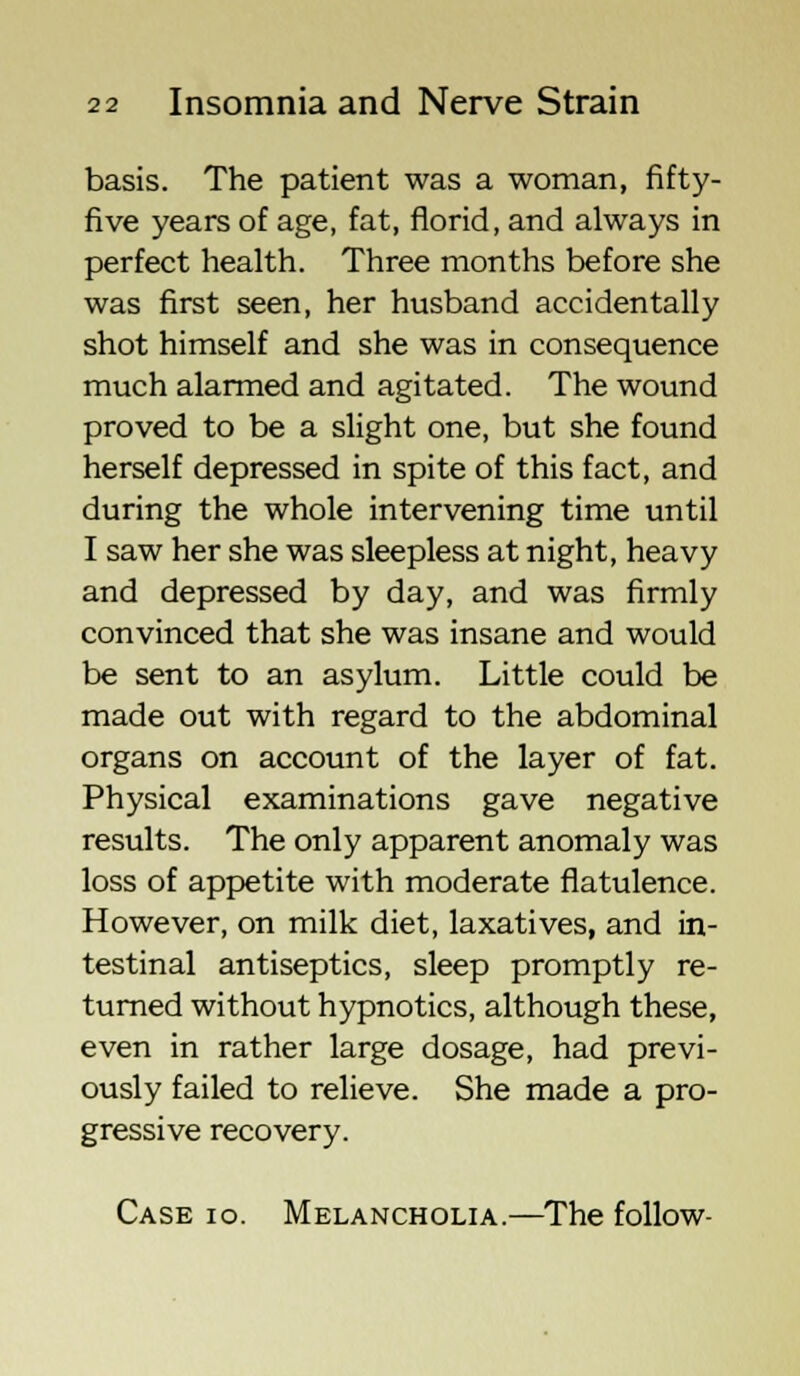 basis. The patient was a woman, fifty- five years of age, fat, florid, and always in perfect health. Three months before she was first seen, her husband accidentally shot himself and she was in consequence much alarmed and agitated. The wound proved to be a slight one, but she found herself depressed in spite of this fact, and during the whole intervening time until I saw her she was sleepless at night, heavy and depressed by day, and was firmly convinced that she was insane and would be sent to an asylum. Little could be made out with regard to the abdominal organs on account of the layer of fat. Physical examinations gave negative results. The only apparent anomaly was loss of appetite with moderate flatulence. However, on milk diet, laxatives, and in- testinal antiseptics, sleep promptly re- turned without hypnotics, although these, even in rather large dosage, had previ- ously failed to relieve. She made a pro- gressive recovery. Case io. Melancholia.—The follow-