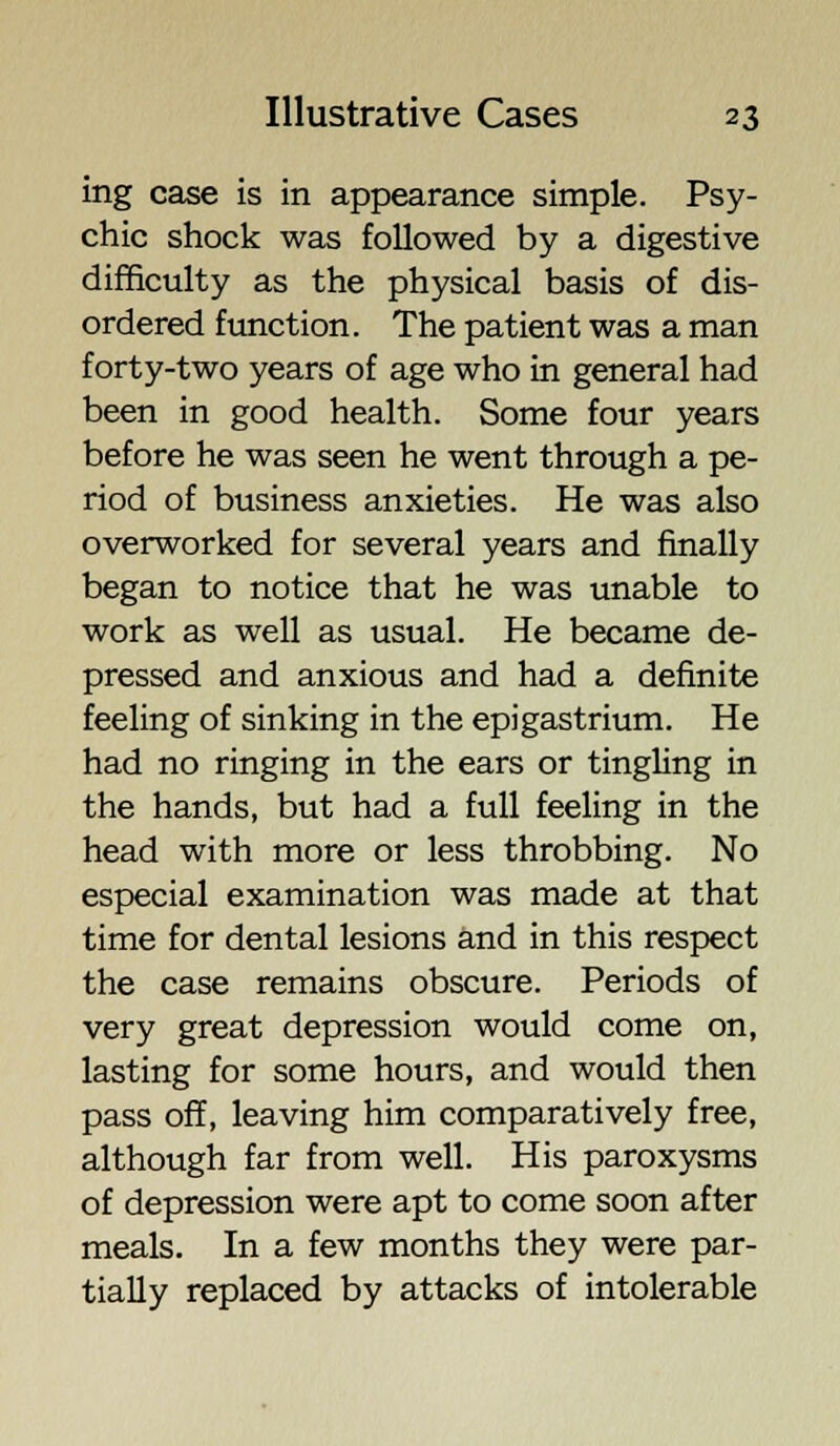 ing case is in appearance simple. Psy- chic shock was followed by a digestive difficulty as the physical basis of dis- ordered function. The patient was a man forty-two years of age who in general had been in good health. Some four years before he was seen he went through a pe- riod of business anxieties. He was also overworked for several years and finally began to notice that he was unable to work as well as usual. He became de- pressed and anxious and had a definite feeling of sinking in the epigastrium. He had no ringing in the ears or tingling in the hands, but had a full feeling in the head with more or less throbbing. No especial examination was made at that time for dental lesions and in this respect the case remains obscure. Periods of very great depression would come on, lasting for some hours, and would then pass off, leaving him comparatively free, although far from well. His paroxysms of depression were apt to come soon after meals. In a few months they were par- tially replaced by attacks of intolerable