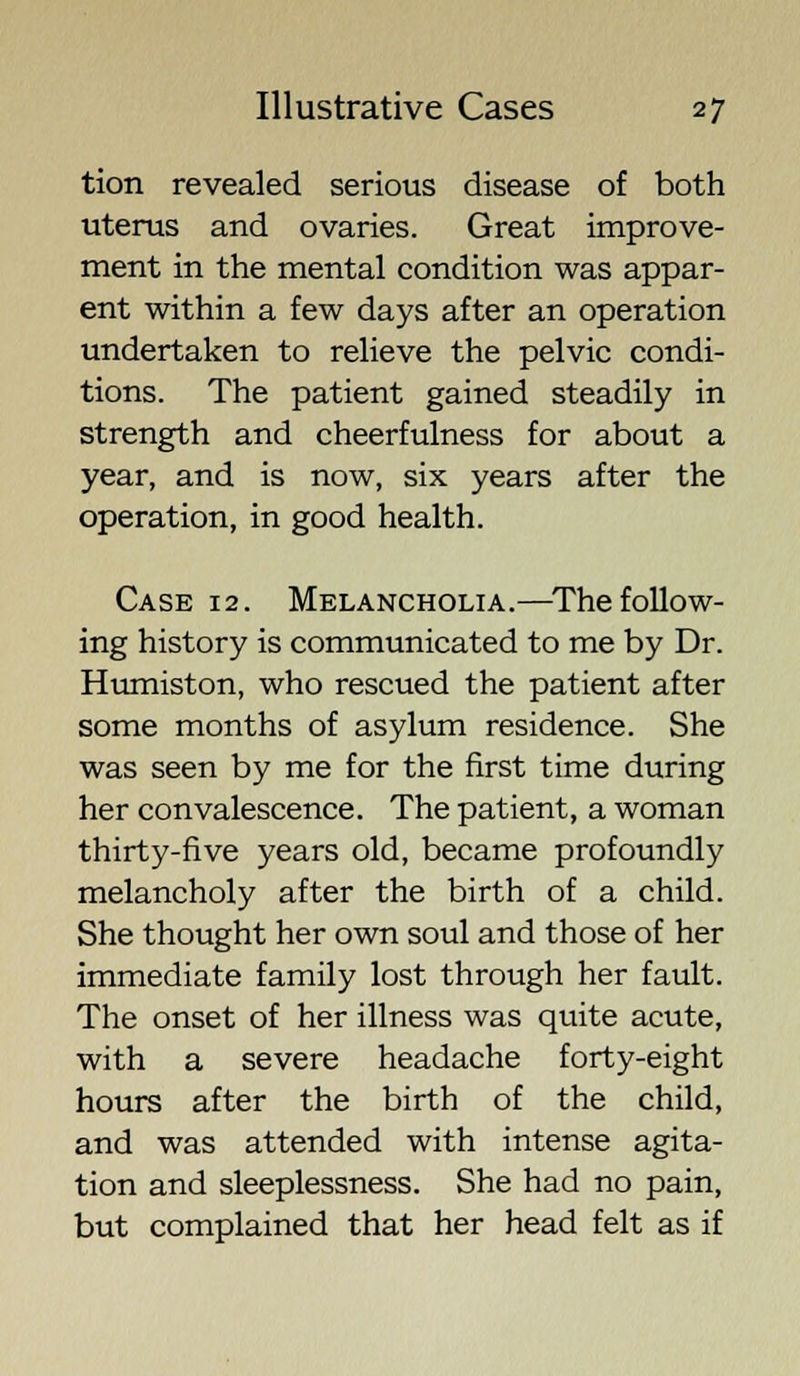 tion revealed serious disease of both uterus and ovaries. Great improve- ment in the mental condition was appar- ent within a few days after an operation undertaken to relieve the pelvic condi- tions. The patient gained steadily in strength and cheerfulness for about a year, and is now, six years after the operation, in good health. Case 12. Melancholia.—The follow- ing history is communicated to me by Dr. Humiston, who rescued the patient after some months of asylum residence. She was seen by me for the first time during her convalescence. The patient, a woman thirty-five years old, became profoundly melancholy after the birth of a child. She thought her own soul and those of her immediate family lost through her fault. The onset of her illness was quite acute, with a severe headache forty-eight hours after the birth of the child, and was attended with intense agita- tion and sleeplessness. She had no pain, but complained that her head felt as if