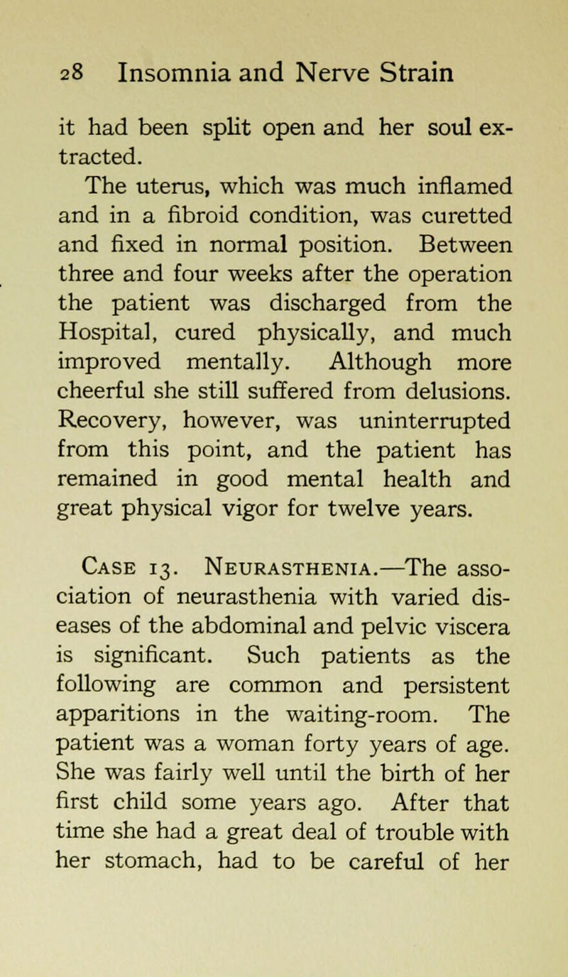 it had been split open and her soul ex- tracted. The uterus, which was much inflamed and in a fibroid condition, was curetted and fixed in normal position. Between three and four weeks after the operation the patient was discharged from the Hospital, cured physically, and much improved mentally. Although more cheerful she still suffered from delusions. Recovery, however, was uninterrupted from this point, and the patient has remained in good mental health and great physical vigor for twelve years. Case 13. Neurasthenia.—The asso- ciation of neurasthenia with varied dis- eases of the abdominal and pelvic viscera is significant. Such patients as the following are common and persistent apparitions in the waiting-room. The patient was a woman forty years of age. She was fairly well until the birth of her first child some years ago. After that time she had a great deal of trouble with her stomach, had to be careful of her