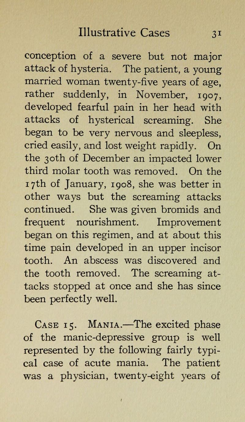 conception of a severe but not major attack of hysteria. The patient, a young married woman twenty-five years of age, rather suddenly, in November, 1907, developed fearful pain in her head with attacks of hysterical screaming. She began to be very nervous and sleepless, cried easily, and lost weight rapidly. On the 30th of December an impacted lower third molar tooth was removed. On the 17th of January, 1908, she was better in other ways but the screaming attacks continued. She was given bromids and frequent nourishment. Improvement began on this regimen, and at about this time pain developed in an upper incisor tooth. An abscess was discovered and the tooth removed. The screaming at- tacks stopped at once and she has since been perfectly well. Case 15. Mania.—The excited phase of the manic-depressive group is well represented by the following fairly typi- cal case of acute mania. The patient was a physician, twenty-eight years of