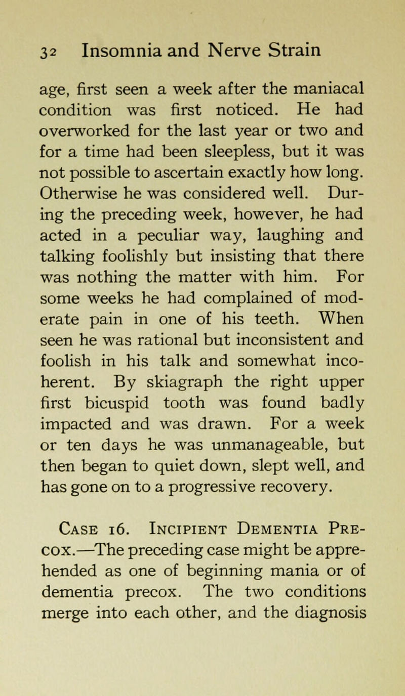 age, first seen a week after the maniacal condition was first noticed. He had overworked for the last year or two and for a time had been sleepless, but it was not possible to ascertain exactly how long. Otherwise he was considered well. Dur- ing the preceding week, however, he had acted in a peculiar way, laughing and talking foolishly but insisting that there was nothing the matter with him. For some weeks he had complained of mod- erate pain in one of his teeth. When seen he was rational but inconsistent and foolish in his talk and somewhat inco- herent. By skiagraph the right upper first bicuspid tooth was found badly impacted and was drawn. For a week or ten days he was unmanageable, but then began to quiet down, slept well, and has gone on to a progressive recovery. Case 16. Incipient Dementia Pre- cox.—The preceding case might be appre- hended as one of beginning mania or of dementia precox. The two conditions merge into each other, and the diagnosis