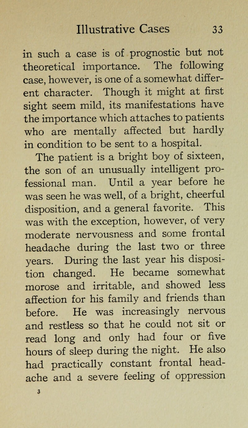 in such a case is of prognostic but not theoretical importance. The following case, however, is one of a somewhat differ- ent character. Though it might at first sight seem mild, its manifestations have the importance which attaches to patients who are mentally affected but hardly in condition to be sent to a hospital. The patient is a bright boy of sixteen, the son of an unusually intelligent pro- fessional man. Until a year before he was seen he was well, of a bright, cheerful disposition, and a general favorite. This was with the exception, however, of very moderate nervousness and some frontal headache during the last two or three years. During the last year his disposi- tion changed. He became somewhat morose and irritable, and showed less affection for his family and friends than before. He was increasingly nervous and restless so that he could not sit or read long and only had four or five hours of sleep during the night. He also had practically constant frontal head- ache and a severe feeling of oppression