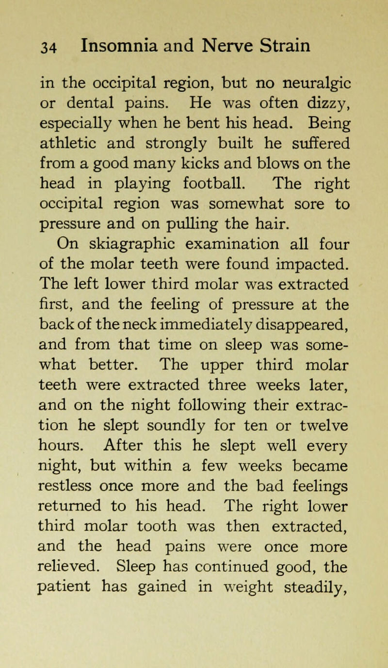 in the occipital region, but no neuralgic or dental pains. He was often dizzy, especially when he bent his head. Being athletic and strongly built he suffered from a good many kicks and blows on the head in playing football. The right occipital region was somewhat sore to pressure and on pulling the hair. On skiagraphic examination all four of the molar teeth were found impacted. The left lower third molar was extracted first, and the feeling of pressure at the back of the neck immediately disappeared, and from that time on sleep was some- what better. The upper third molar teeth were extracted three weeks later, and on the night following their extrac- tion he slept soundly for ten or twelve hours. After this he slept well every night, but within a few weeks became restless once more and the bad feelings returned to his head. The right lower third molar tooth was then extracted, and the head pains were once more relieved. Sleep has continued good, the patient has gained in weight steadily,